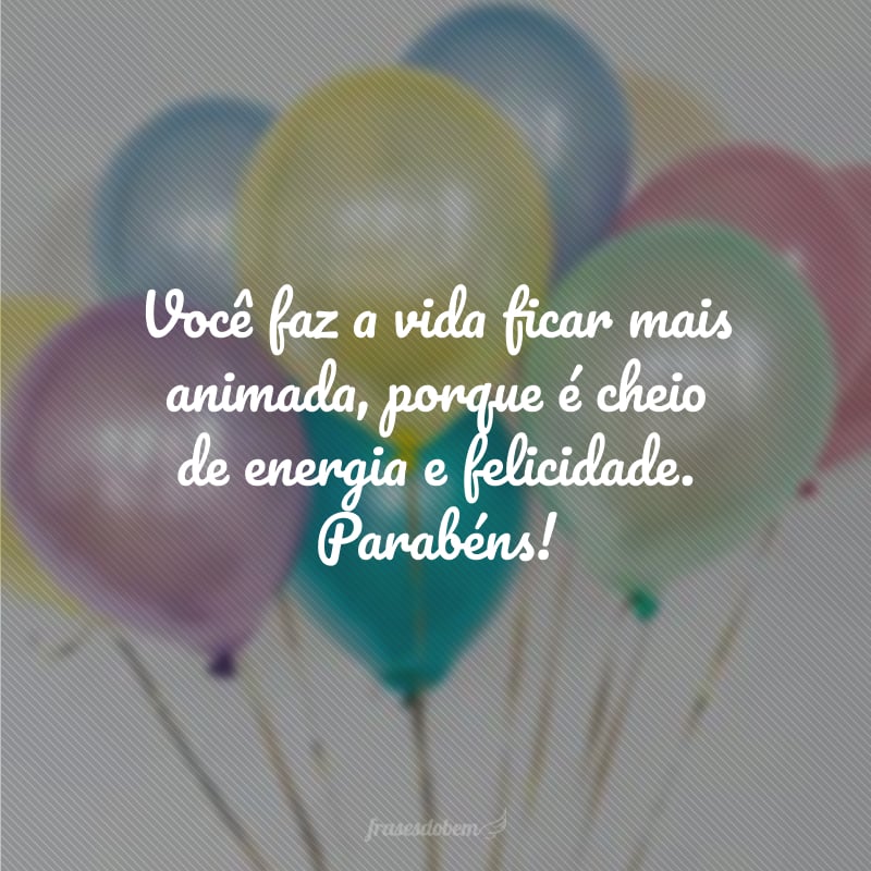 Você faz a vida ficar mais animada, porque é cheio de energia e felicidade. Parabéns!