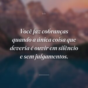 Você faz cobranças quando a única coisa que deveria é ouvir em silêncio e sem julgamentos.