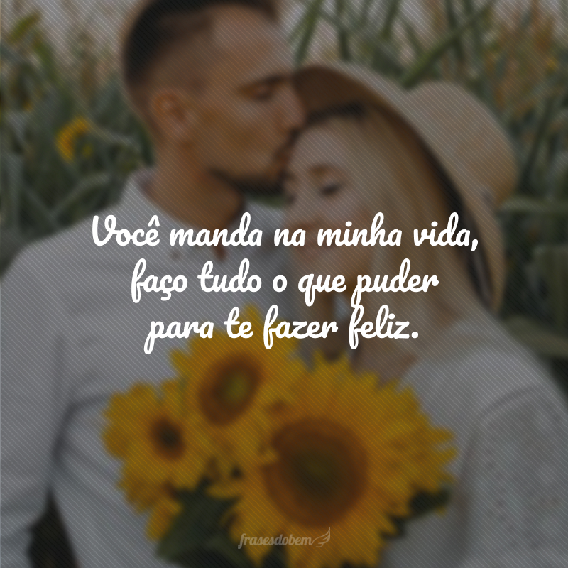 Você manda na minha vida, faço tudo o que puder para te fazer feliz.
