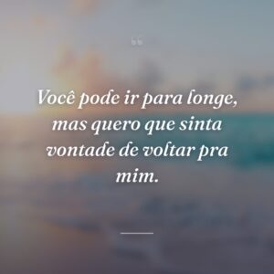 Você pode ir para longe, mas quero que sinta vontade de voltar pra mim.