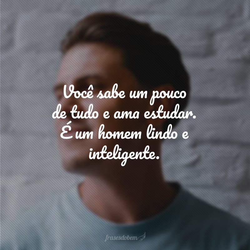 Você sabe um pouco de tudo e ama estudar. É um homem lindo e inteligente.