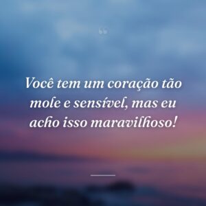 Você tem um coração tão mole e sensível, mas eu acho isso maravilhoso!