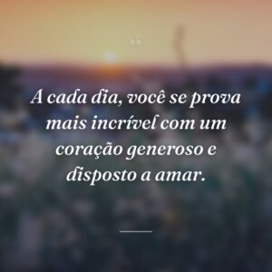 A cada dia, você se prova mais incrível com um coração generoso e disposto a amar.
