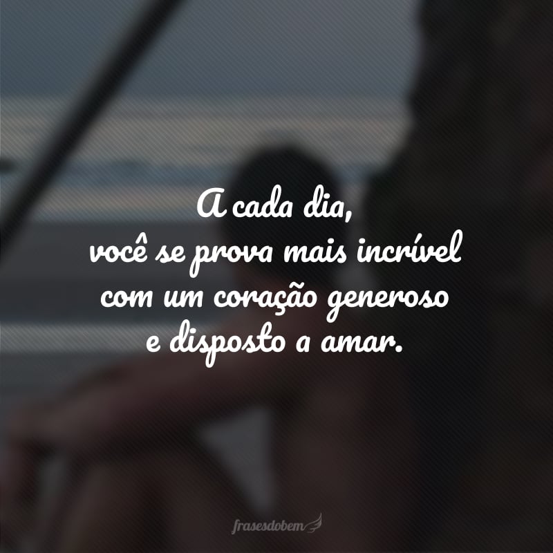 A cada dia, você se prova mais incrível com um coração generoso e disposto a amar.