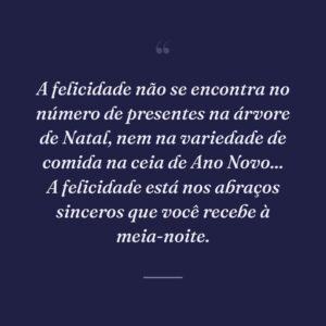 A felicidade não se encontra no número de presentes na árvore de Natal, nem na variedade de comida na ceia de Ano Novo... A felicidade está nos abraços sinceros que você recebe à meia-noite.