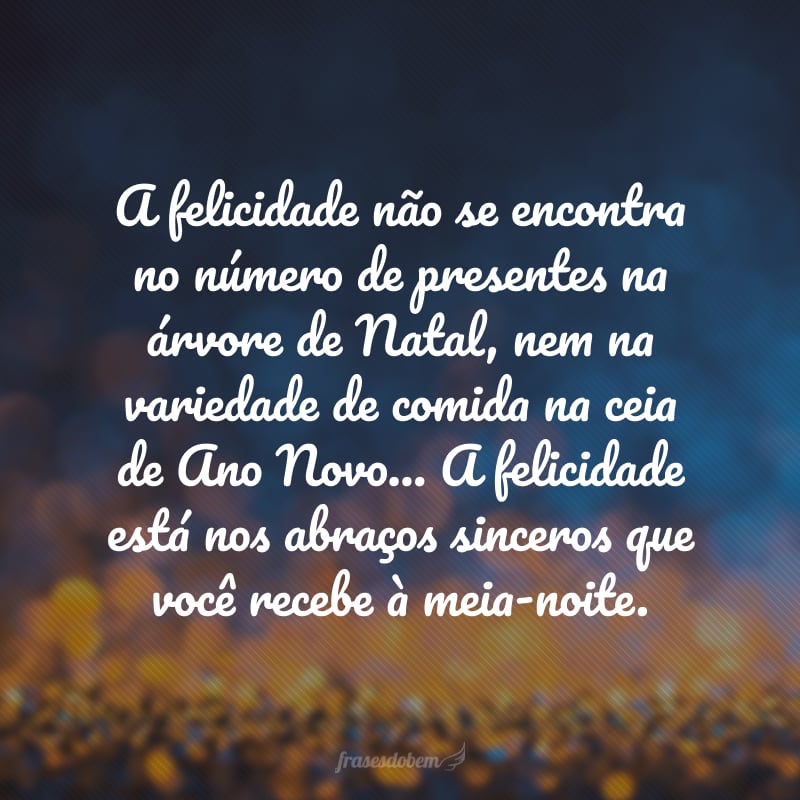 A felicidade não se encontra no número de presentes na árvore de Natal, nem na variedade de comida na ceia de Ano Novo... A felicidade está nos abraços sinceros que você recebe à meia-noite. 