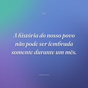 A história do nosso povo não pode ser lembrada somente durante um mês.