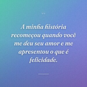 A minha história recomeçou quando você me deu seu amor e me apresentou o que é felicidade.