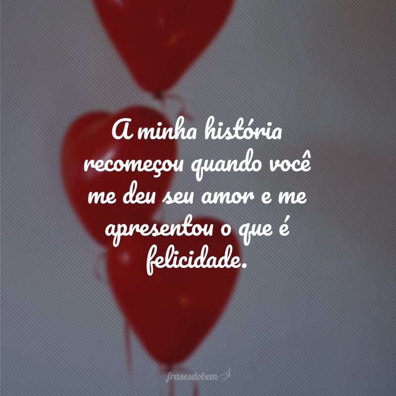 A minha história recomeçou quando você me deu seu amor e me apresentou o que é felicidade.