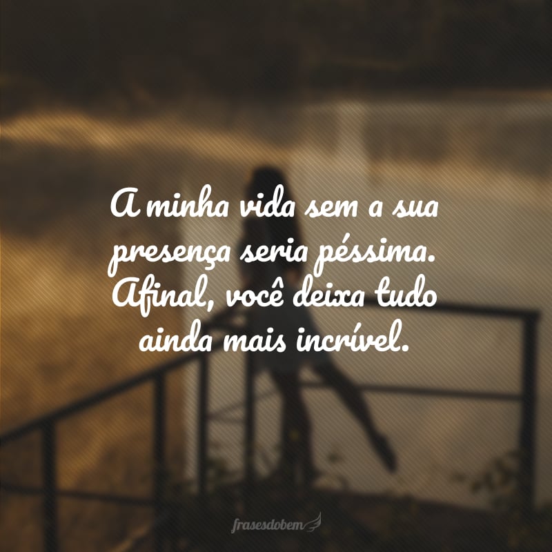 A minha vida sem a sua presença seria péssima. Afinal, você deixa tudo ainda mais incrível.