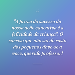 "A prova do sucesso da nossa ação educativa é a felicidade da criança". O sorriso que não sai do rosto dos pequenos deve-se a você, querido professor!