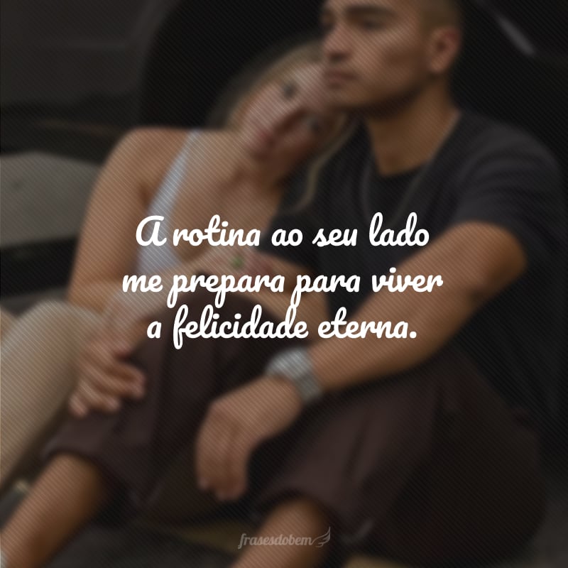 A rotina ao seu lado me prepara para viver a felicidade eterna.