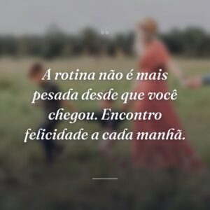 A rotina não é mais pesada desde que você chegou. Encontro felicidade a cada manhã.