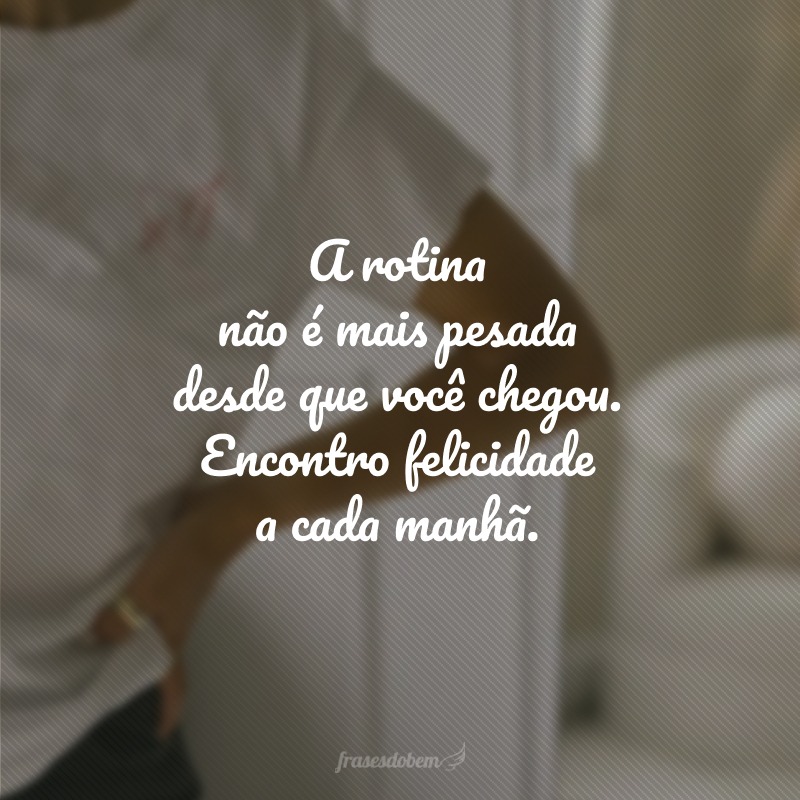 A rotina não é mais pesada desde que você chegou. Encontro felicidade a cada manhã.