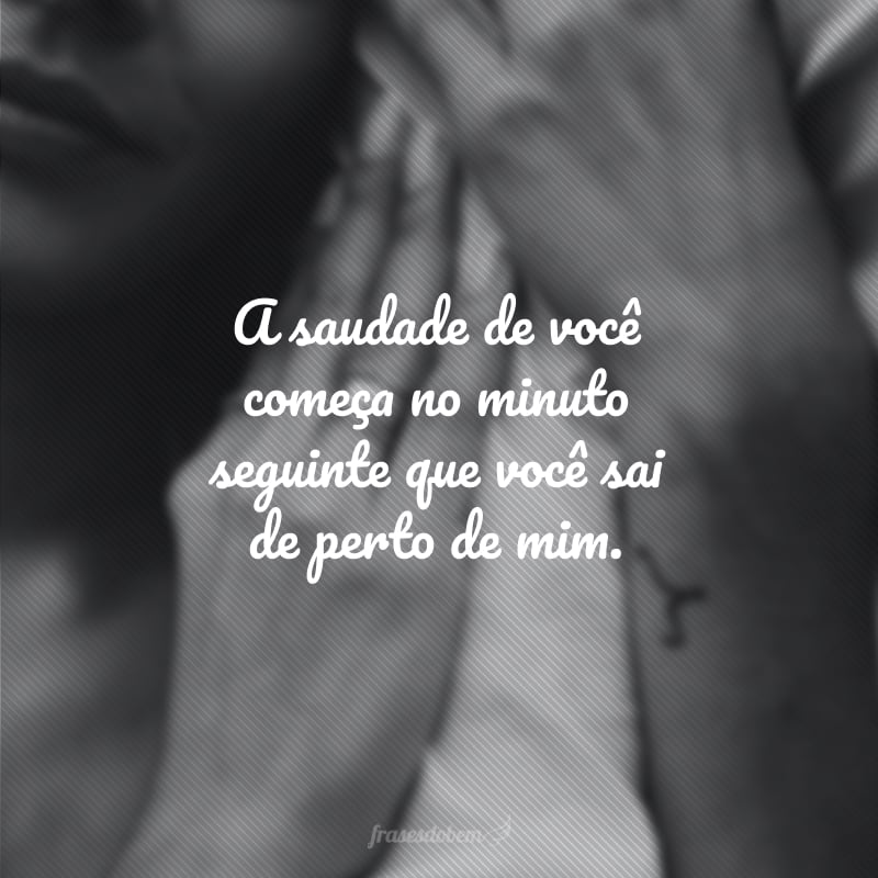 A saudade de você começa no minuto seguinte que você sai de perto de mim.