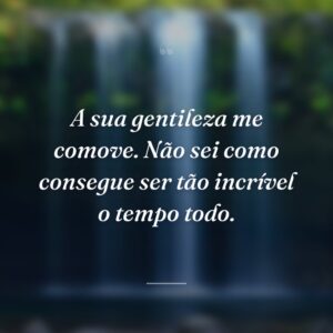 A sua gentileza me comove. Não sei como consegue ser tão incrível o tempo todo.
