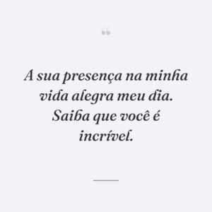 A sua presença na minha vida alegra meu dia. Saiba que você é incrível.