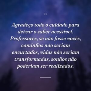 Agradeço todo o cuidado para deixar o saber acessível. Professores, se não fosse vocês, caminhos não seriam encurtados, vidas não seriam transformadas, sonhos não poderiam ser realizados.