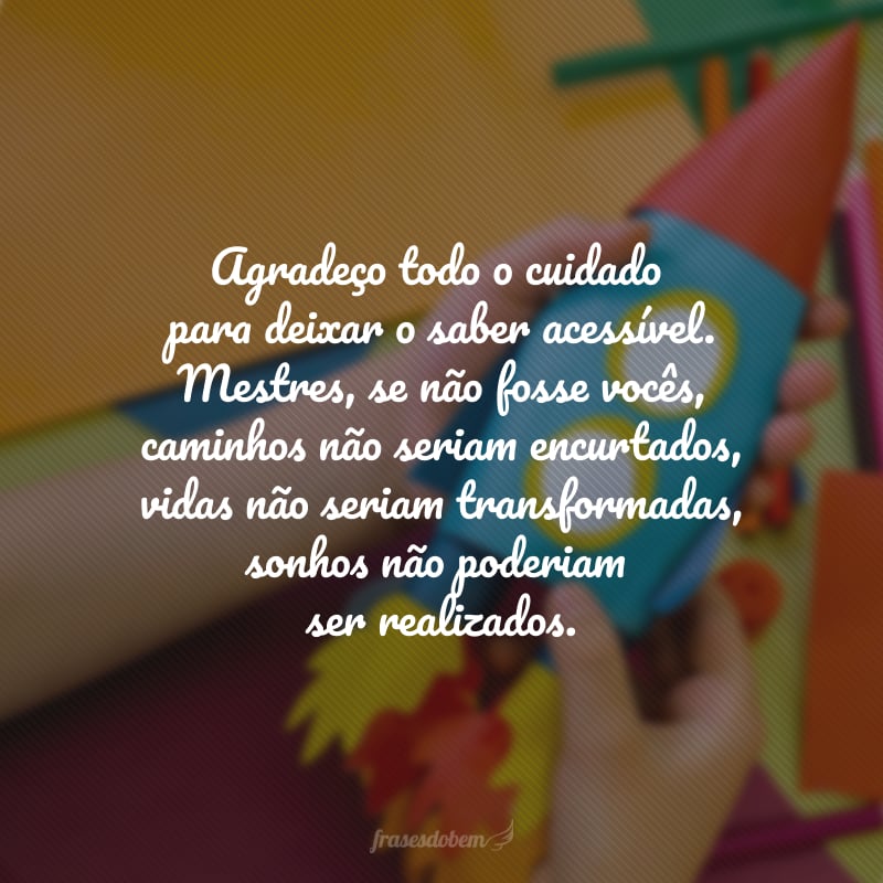 Agradeço todo o cuidado para deixar o saber acessível. Professores, se não fosse vocês, caminhos não seriam encurtados, vidas não seriam transformadas, sonhos não poderiam ser realizados.