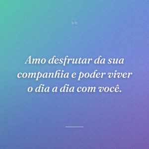 Amo desfrutar da sua companhia e poder viver o dia a dia com você.