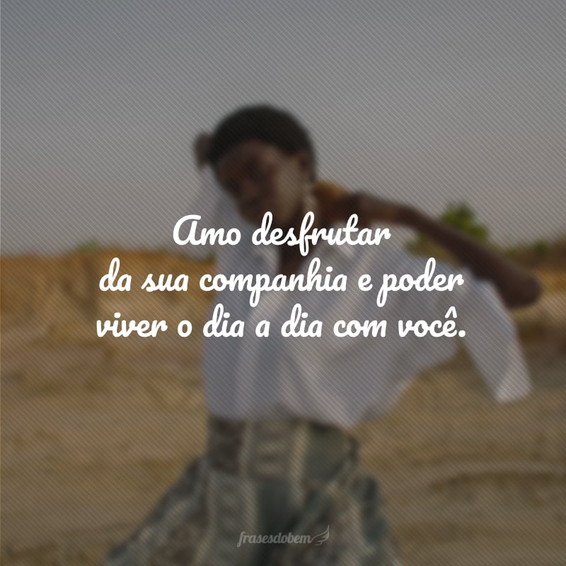 Amo desfrutar da sua companhia e poder viver o dia a dia com você.