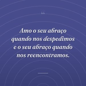 Amo o seu abraço quando nos despedimos e o seu abraço quando nos reencontramos.