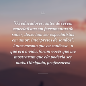 "Os educadores, antes de serem especialistas em ferramentas do saber, deveriam ser especialistas em amor: intérpretes de sonhos". Antes mesmo que eu soubesse
 o que era a vida, foram vocês que me mostraram que ela poderia ser mais. Obrigado, professores!