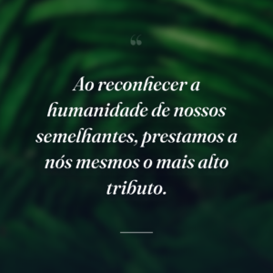 Ao reconhecer a humanidade de nossos semelhantes, prestamos a nós mesmos o mais alto tributo.