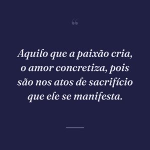 Aquilo que a paixão cria, o amor concretiza, pois são nos atos de sacrifício que ele se manifesta.