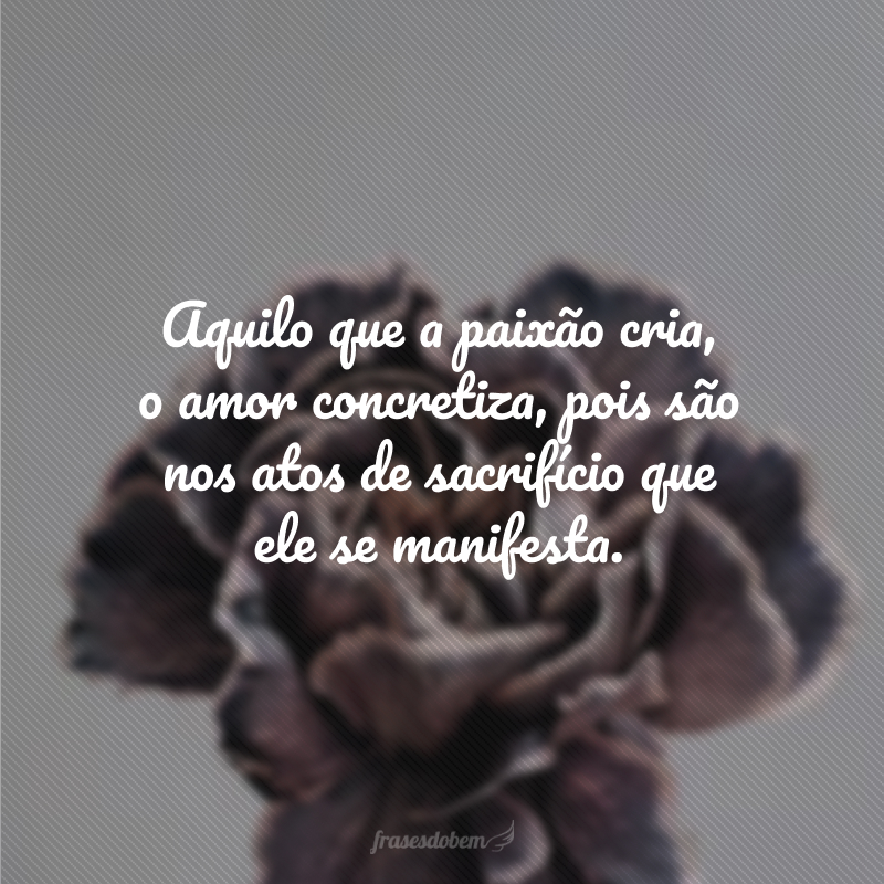 Aquilo que a paixão cria, o amor concretiza, pois são nos atos de sacrifício que ele se manifesta. 