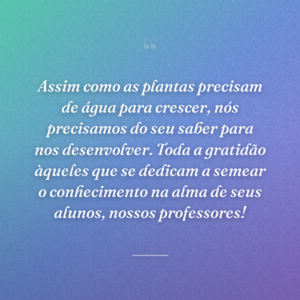 Assim como as plantas precisam de água para crescer, nós precisamos do seu saber para nos desenvolver. Toda a gratidão àqueles que se dedicam a semear o conhecimento na alma de seus alunos, nossos professores!