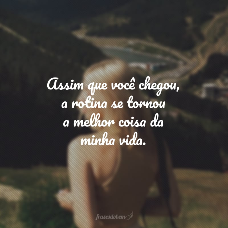 Assim que você chegou, a rotina se tornou a melhor coisa da minha vida.