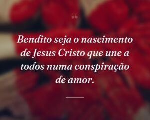 Bendito seja o nascimento de Jesus Cristo que une a todos numa conspiração de amor.