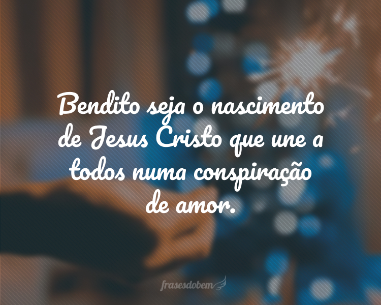 Bendito seja o nascimento de Jesus Cristo que une a todos numa conspiração de amor.