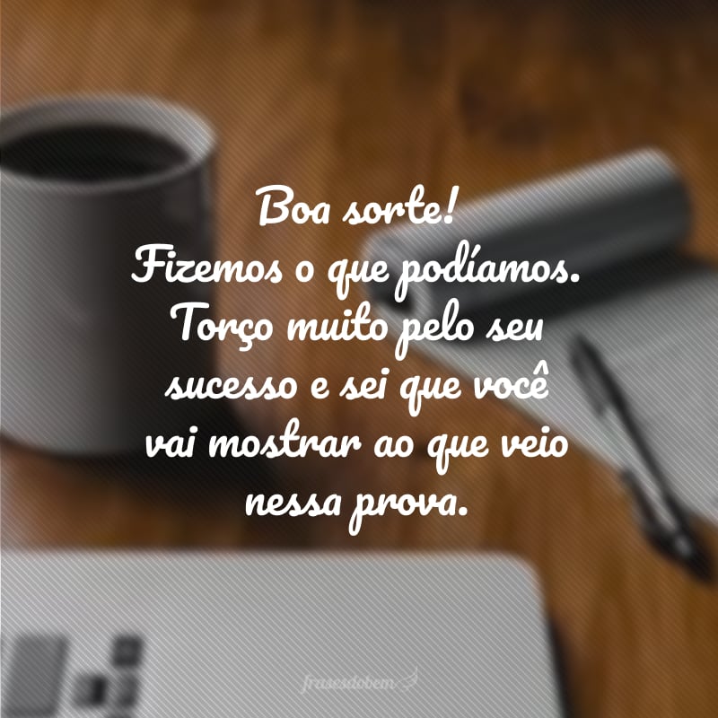 Boa sorte! Fizemos o que podíamos. Torço muito pelo seu sucesso e sei que você vai mostrar ao que veio nessa prova.