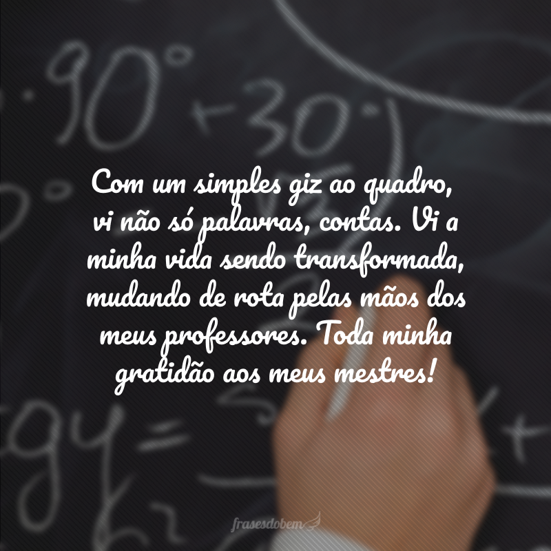 Com um simples giz ao quadro, vi não só palavras, contas. Vi a minha vida sendo transformada, mudando de rota pelas mãos dos meus professores. Toda minha gratidão aos meus mestres!