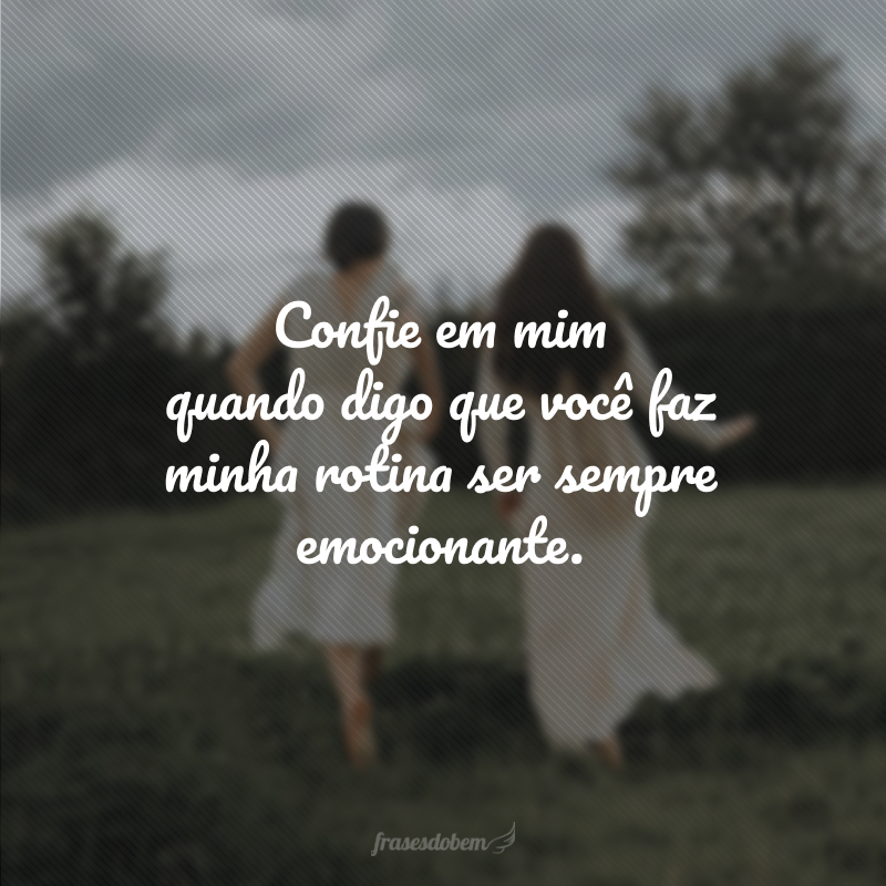 Confie em mim quando digo que você faz minha rotina ser sempre emocionante.