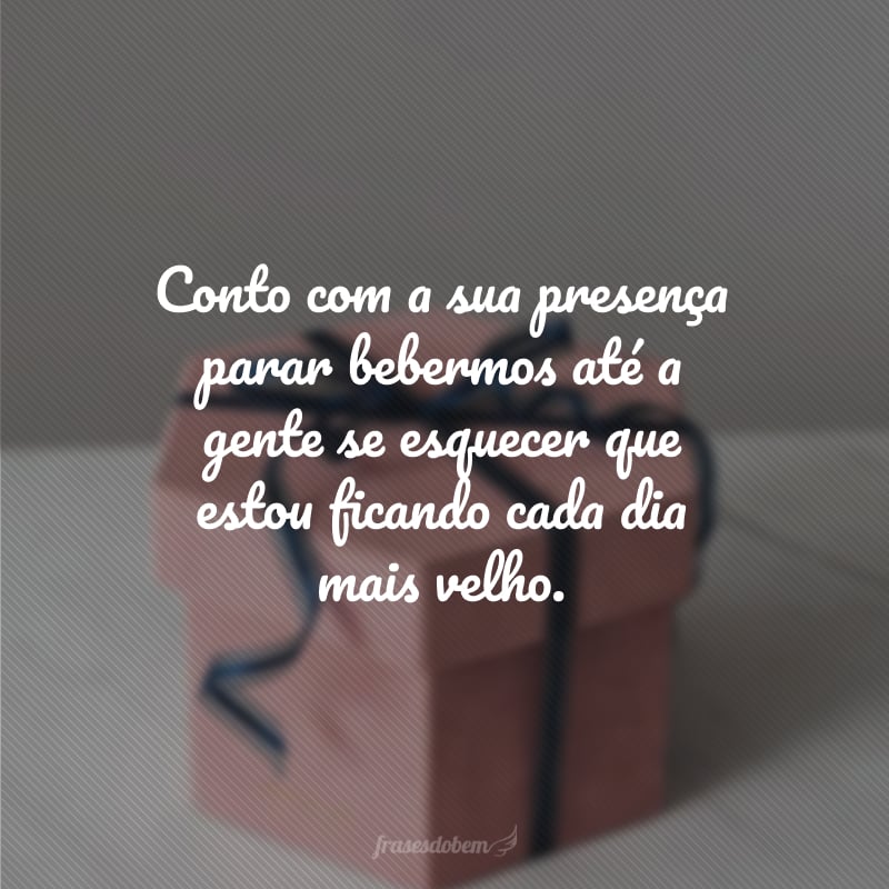 Conto com a sua presença parar bebermos até a gente se esquecer que estou ficando cada dia mais velho.