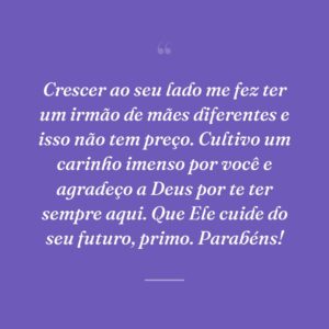 Crescer ao seu lado me fez ter um irmão de mães diferentes e isso não tem preço. Cultivo um carinho imenso por você e agradeço a Deus por te ter sempre aqui. Que Ele cuide do seu futuro, primo. Parabéns!