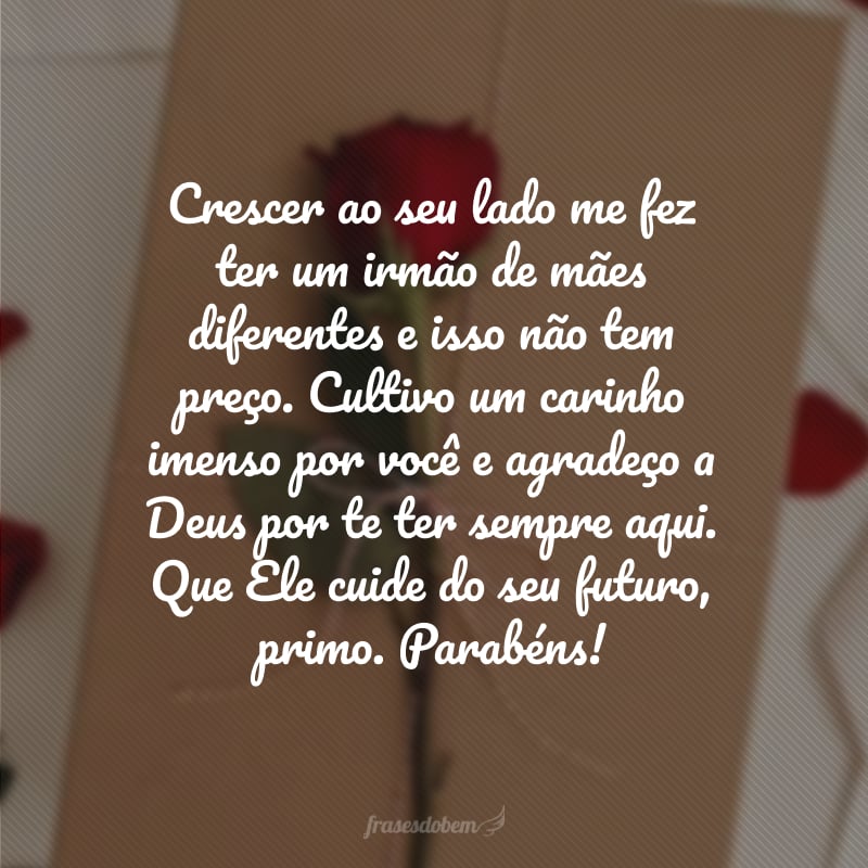 Crescer ao seu lado me fez ter um irmão de mães diferentes e isso não tem preço. Cultivo um carinho imenso por você e agradeço a Deus por te ter sempre aqui. Que Ele cuide do seu futuro, primo. Parabéns!