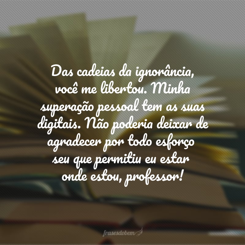 Das cadeias da ignorância, você me libertou. Minha superação pessoal tem as suas digitais. Não poderia deixar de agradecer por todo esforço seu que permitiu eu estar onde estou, professor!