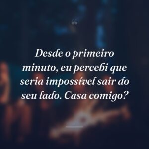 Desde o primeiro minuto, eu percebi que seria impossível sair do seu lado. Casa comigo?