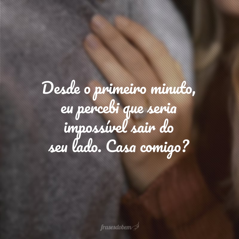 Desde o primeiro minuto, eu percebi que seria impossível sair do seu lado. Casa comigo?