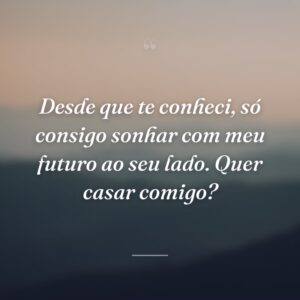 Desde que te conheci, só consigo sonhar com meu futuro ao seu lado. Quer casar comigo?