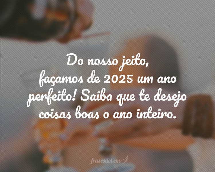 Do nosso jeito, façamos de 2025 um ano perfeito! Saiba que te desejo coisas boas o ano inteiro.