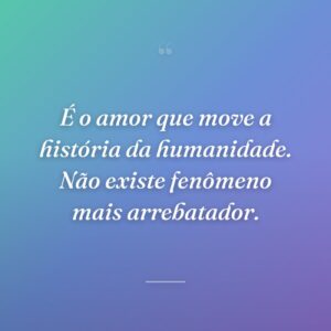 É o amor que move a história da humanidade. Não existe fenômeno mais arrebatador.