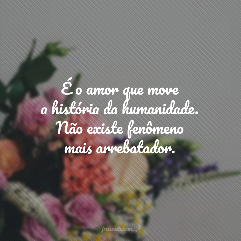 É o amor que move a história da humanidade. Não existe fenômeno mais arrebatador.