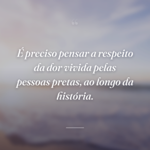 É preciso pensar a respeito da dor vivida pelas pessoas pretas, ao longo da história.