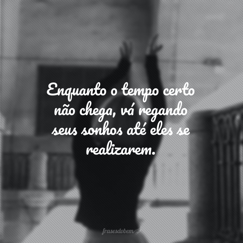 Enquanto o tempo certo não chega, vá regando seus sonhos até eles se realizarem.