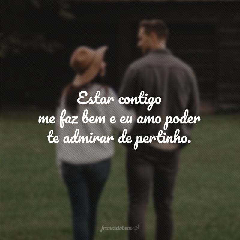 Estar contigo me faz bem e eu amo poder te admirar de pertinho.